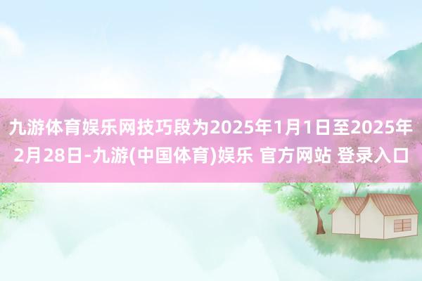 九游体育娱乐网技巧段为2025年1月1日至2025年2月28日-九游(中国体育)娱乐 官方网站 登录入口