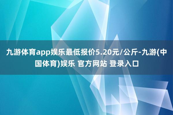 九游体育app娱乐最低报价5.20元/公斤-九游(中国体育)娱乐 官方网站 登录入口