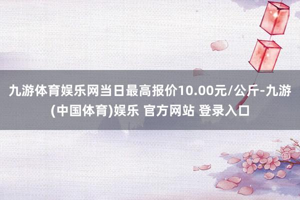 九游体育娱乐网当日最高报价10.00元/公斤-九游(中国体育)娱乐 官方网站 登录入口