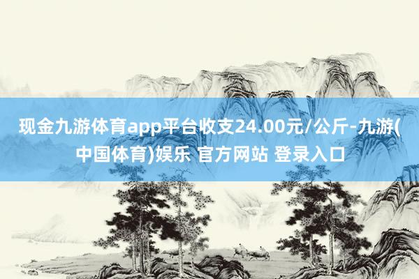 现金九游体育app平台收支24.00元/公斤-九游(中国体育)娱乐 官方网站 登录入口