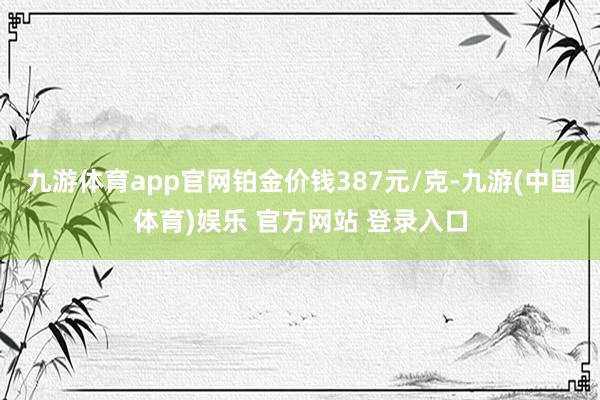 九游体育app官网铂金价钱387元/克-九游(中国体育)娱乐 官方网站 登录入口