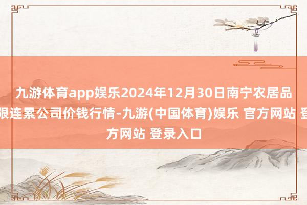 九游体育app娱乐2024年12月30日南宁农居品中心有限连累公司价钱行情-九游(中国体育)娱乐 官方网站 登录入口