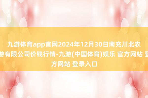 九游体育app官网2024年12月30日南充川北农居品交游有限公司价钱行情-九游(中国体育)娱乐 官方网站 登录入口
