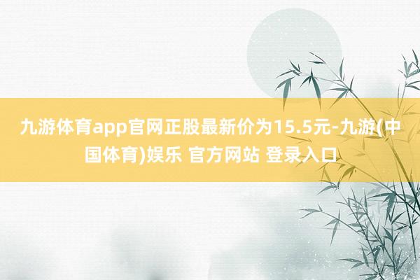 九游体育app官网正股最新价为15.5元-九游(中国体育)娱乐 官方网站 登录入口
