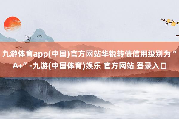 九游体育app(中国)官方网站华锐转债信用级别为“A+”-九游(中国体育)娱乐 官方网站 登录入口