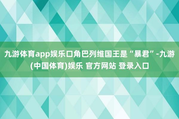 九游体育app娱乐口角巴列维国王是“暴君”-九游(中国体育)娱乐 官方网站 登录入口