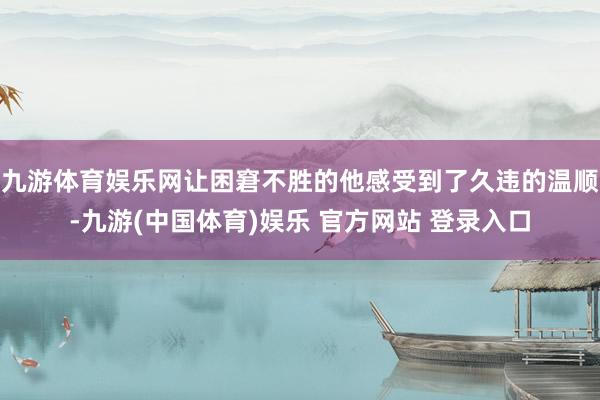 九游体育娱乐网让困窘不胜的他感受到了久违的温顺-九游(中国体育)娱乐 官方网站 登录入口
