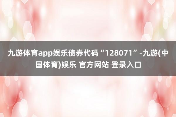 九游体育app娱乐债券代码“128071”-九游(中国体育)娱乐 官方网站 登录入口