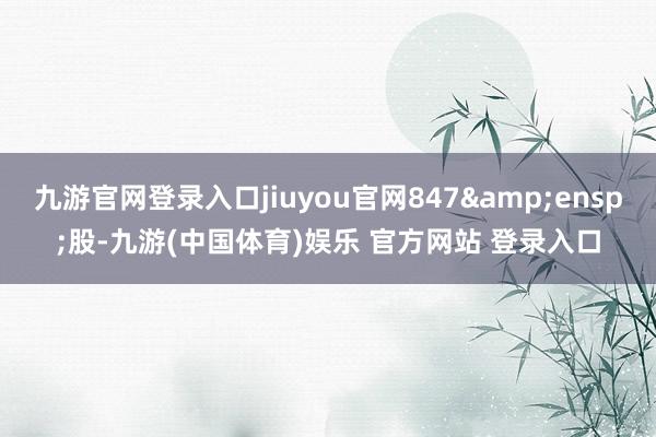 九游官网登录入口jiuyou官网847 股-九游(中国体育)娱乐 官方网站 登录入口