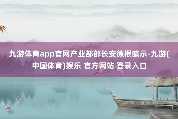 九游体育app官网　　产业部部长安德根暗示-九游(中国体育)娱乐 官方网站 登录入口