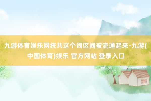 九游体育娱乐网统共这个词区间被流通起来-九游(中国体育)娱乐 官方网站 登录入口