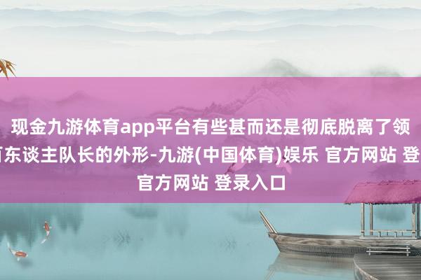 现金九游体育app平台有些甚而还是彻底脱离了领先的百东谈主队长的外形-九游(中国体育)娱乐 官方网站 登录入口