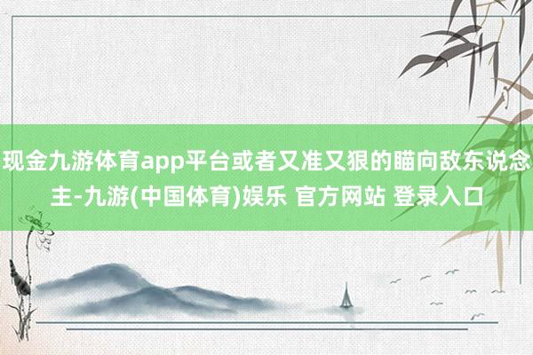 现金九游体育app平台或者又准又狠的瞄向敌东说念主-九游(中国体育)娱乐 官方网站 登录入口
