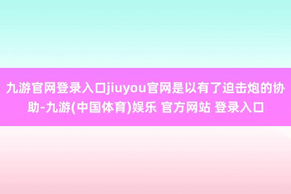 九游官网登录入口jiuyou官网是以有了迫击炮的协助-九游(中国体育)娱乐 官方网站 登录入口