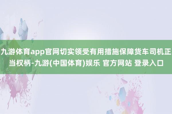 九游体育app官网切实领受有用措施保障货车司机正当权柄-九游(中国体育)娱乐 官方网站 登录入口