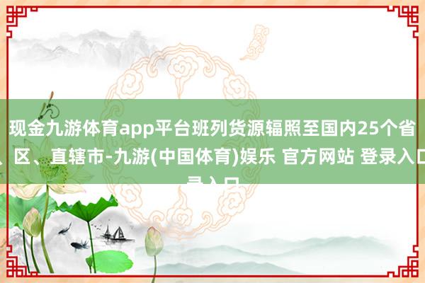 现金九游体育app平台班列货源辐照至国内25个省、区、直辖市-九游(中国体育)娱乐 官方网站 登录入口