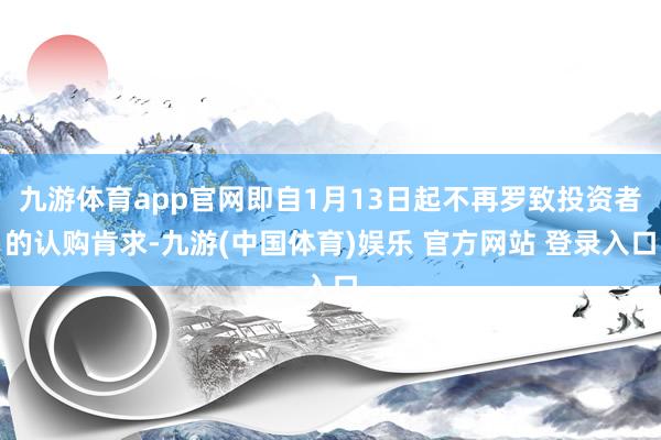 九游体育app官网即自1月13日起不再罗致投资者的认购肯求-九游(中国体育)娱乐 官方网站 登录入口