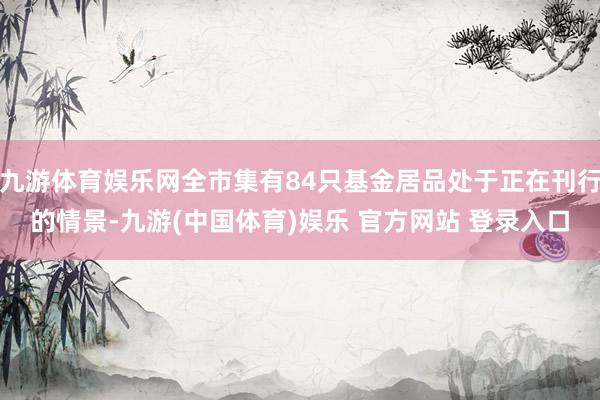 九游体育娱乐网全市集有84只基金居品处于正在刊行的情景-九游(中国体育)娱乐 官方网站 登录入口