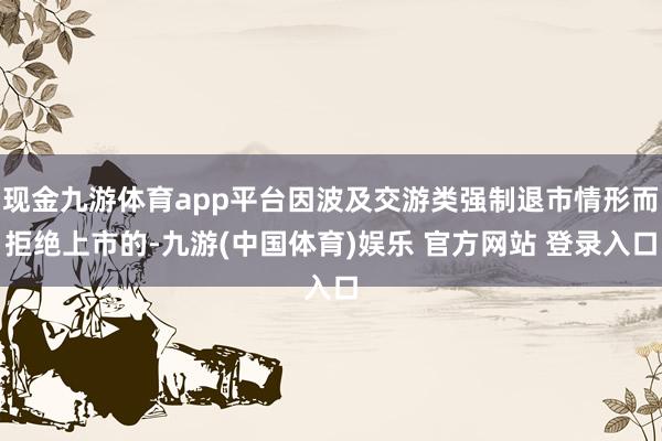 现金九游体育app平台因波及交游类强制退市情形而拒绝上市的-九游(中国体育)娱乐 官方网站 登录入口