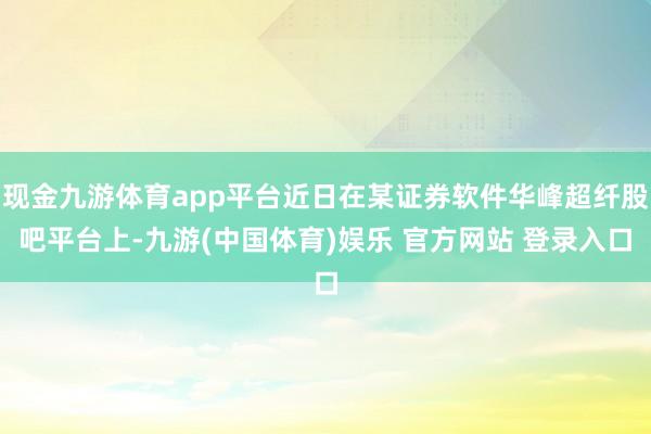 现金九游体育app平台近日在某证券软件华峰超纤股吧平台上-九游(中国体育)娱乐 官方网站 登录入口