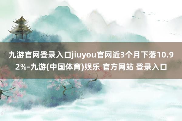 九游官网登录入口jiuyou官网近3个月下落10.92%-九游(中国体育)娱乐 官方网站 登录入口
