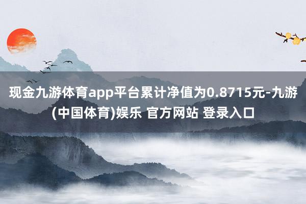 现金九游体育app平台累计净值为0.8715元-九游(中国体育)娱乐 官方网站 登录入口
