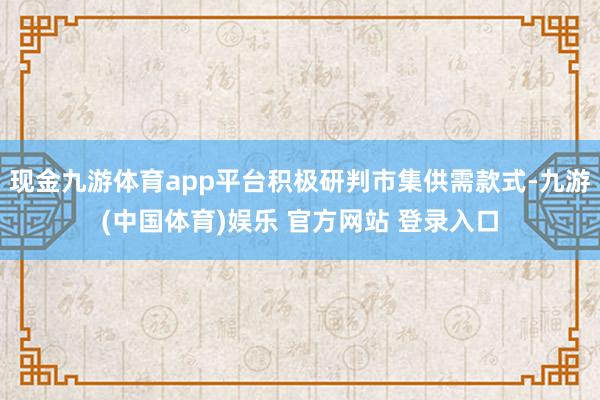 现金九游体育app平台积极研判市集供需款式-九游(中国体育)娱乐 官方网站 登录入口
