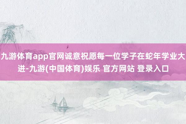 九游体育app官网诚意祝愿每一位学子在蛇年学业大进-九游(中国体育)娱乐 官方网站 登录入口