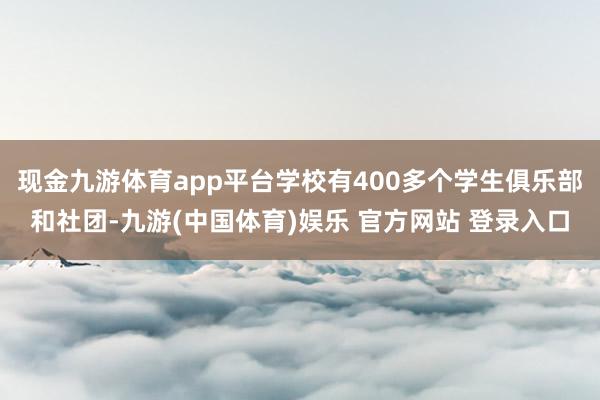 现金九游体育app平台学校有400多个学生俱乐部和社团-九游(中国体育)娱乐 官方网站 登录入口