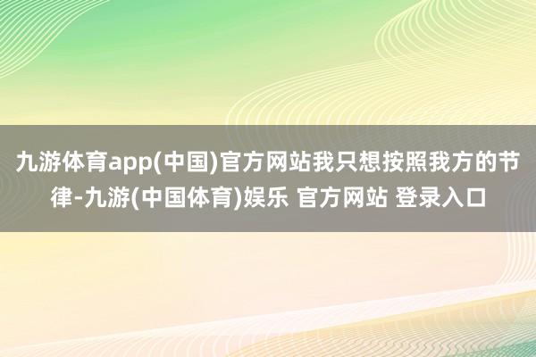 九游体育app(中国)官方网站我只想按照我方的节律-九游(中国体育)娱乐 官方网站 登录入口