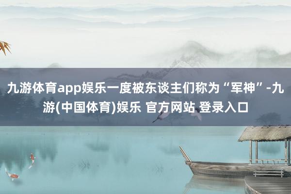 九游体育app娱乐一度被东谈主们称为“军神”-九游(中国体育)娱乐 官方网站 登录入口