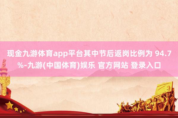 现金九游体育app平台其中节后返岗比例为 94.7%-九游(中国体育)娱乐 官方网站 登录入口