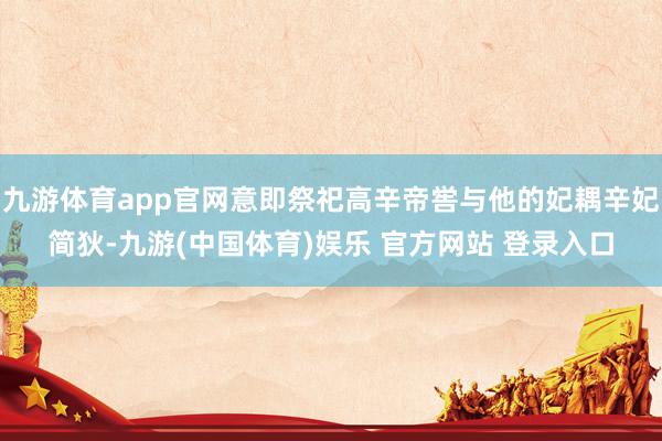 九游体育app官网意即祭祀高辛帝喾与他的妃耦辛妃简狄-九游(中国体育)娱乐 官方网站 登录入口