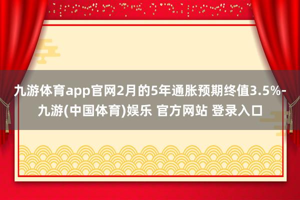 九游体育app官网2月的5年通胀预期终值3.5%-九游(中国体育)娱乐 官方网站 登录入口