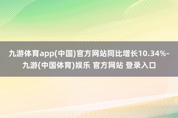 九游体育app(中国)官方网站同比增长10.34%-九游(中国体育)娱乐 官方网站 登录入口