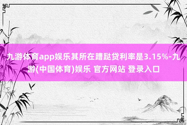 九游体育app娱乐其所在蹧跶贷利率是3.15%-九游(中国体育)娱乐 官方网站 登录入口