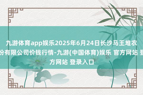九游体育app娱乐2025年6月24日长沙马王堆农居品股份有限公司价钱行情-九游(中国体育)娱乐 官方网站 登录入口
