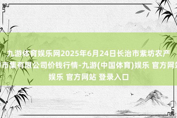 九游体育娱乐网2025年6月24日长治市紫坊农产物抽象交游市集有限公司价钱行情-九游(中国体育)娱乐 官方网站 登录入口