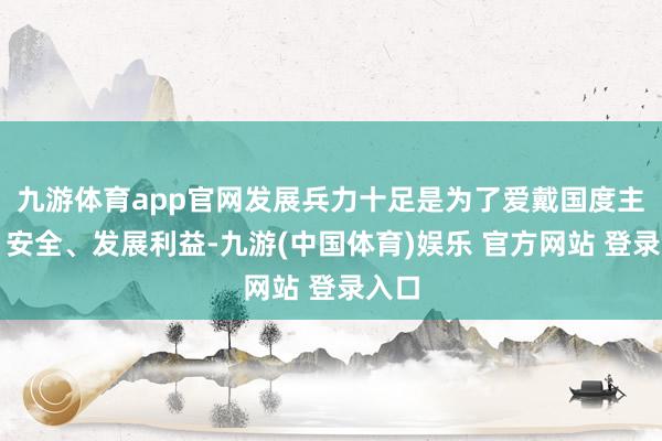 九游体育app官网发展兵力十足是为了爱戴国度主权、安全、发展利益-九游(中国体育)娱乐 官方网站 登录入口
