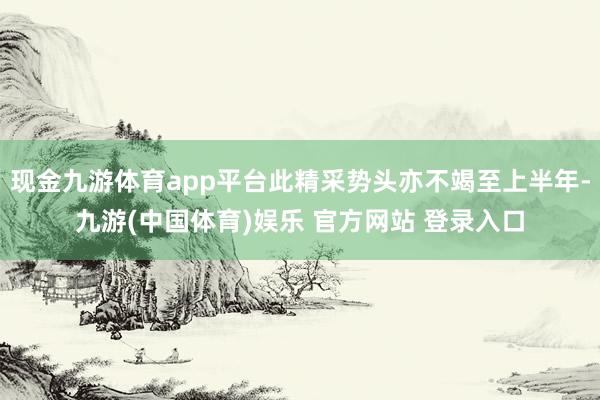 现金九游体育app平台此精采势头亦不竭至上半年-九游(中国体育)娱乐 官方网站 登录入口