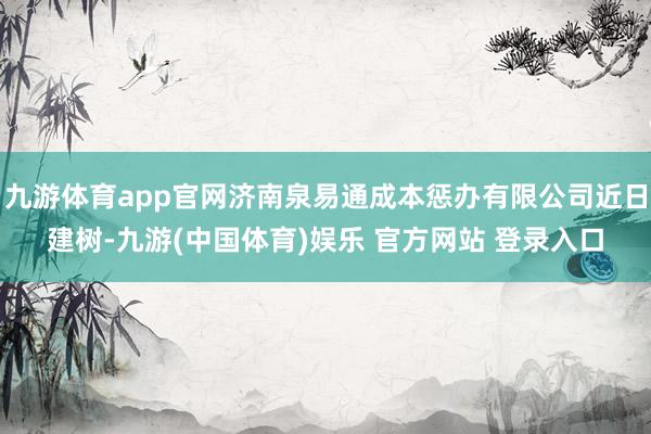 九游体育app官网济南泉易通成本惩办有限公司近日建树-九游(中国体育)娱乐 官方网站 登录入口