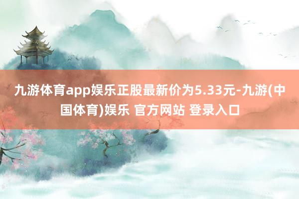九游体育app娱乐正股最新价为5.33元-九游(中国体育)娱乐 官方网站 登录入口