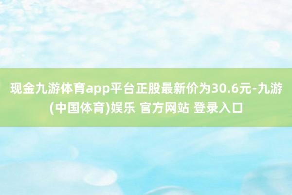 现金九游体育app平台正股最新价为30.6元-九游(中国体育)娱乐 官方网站 登录入口