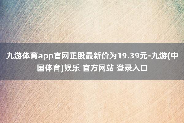 九游体育app官网正股最新价为19.39元-九游(中国体育)娱乐 官方网站 登录入口