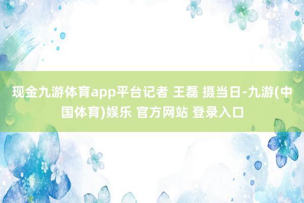 现金九游体育app平台　记者 王磊 摄当日-九游(中国体育)娱乐 官方网站 登录入口