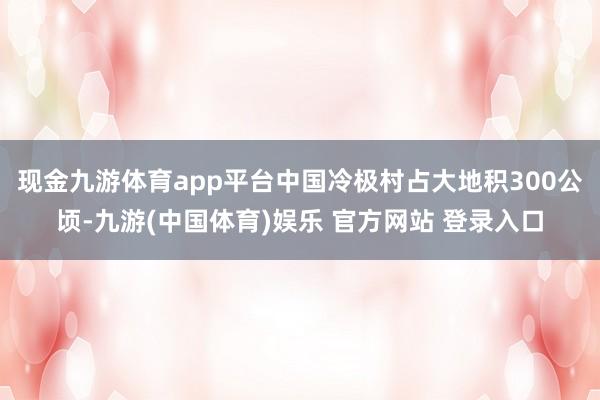 现金九游体育app平台中国冷极村占大地积300公顷-九游(中国体育)娱乐 官方网站 登录入口