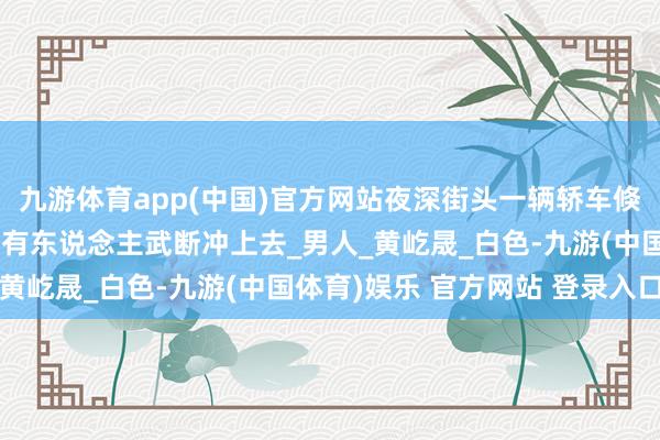 九游体育app(中国)官方网站夜深街头一辆轿车倏得停驻，车门半开……有东说念主武断冲上去_男人_黄屹晟_白色-九游(中国体育)娱乐 官方网站 登录入口