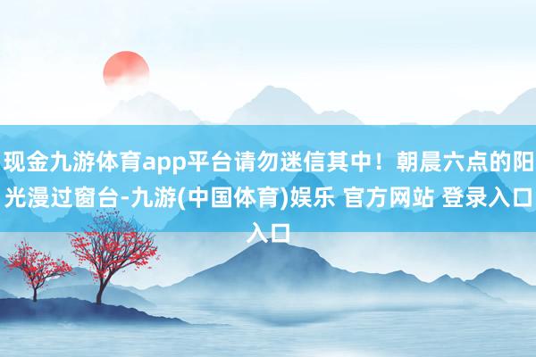 现金九游体育app平台请勿迷信其中！朝晨六点的阳光漫过窗台-九游(中国体育)娱乐 官方网站 登录入口
