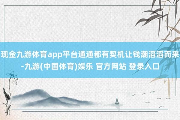 现金九游体育app平台通通都有契机让钱潮滔滔而来-九游(中国体育)娱乐 官方网站 登录入口