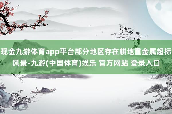 现金九游体育app平台部分地区存在耕地重金属超标风景-九游(中国体育)娱乐 官方网站 登录入口